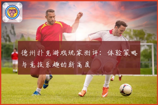 德州扑克游戏玩家测评：体验策略与竞技乐趣的新高度