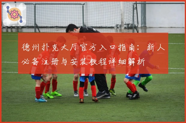 德州扑克大厅官方入口指南：新人必备注册与安装教程详细解析